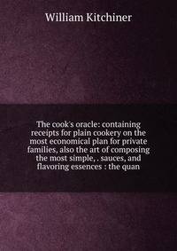 The cook's oracle: containing receipts for plain cookery on the most economical plan for private families, also the art of composing the most simple, . sauces, and flavoring essences : the quan