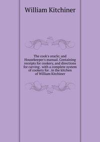 The cook's oracle; and Housekeeper's manual. Containing receipts for cookery, and directions for carving . with a complete system of cookery for . in the kitchen of William Kitchiner