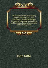 Daily Bible illustrations: being original readings for a year, on subjects from sacred history, biography, georgaphy, antiquities, and theology : Especially designed for the family circle