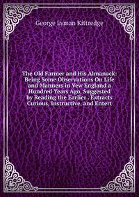 The Old Farmer and His Almanack: Being Some Observations On Life and Manners in Vew England a Hundred Years Ago, Suggested by Reading the Earlier . Extracts Curious, Instructive, and Entert