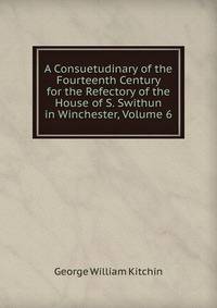 A Consuetudinary of the Fourteenth Century for the Refectory of the House of S. Swithun in Winchester, Volume 6