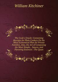 The Cook's Oracle: Containing Receipts for Plain Cookery On the Most Economical Plan for Private Families, Also, the Art of Composing the Most Simple, . Sauces, and Flavoring Essences : The Quan