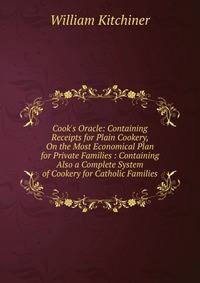 Cook's Oracle: Containing Receipts for Plain Cookery, On the Most Economical Plan for Private Families : Containing Also a Complete System of Cookery for Catholic Families