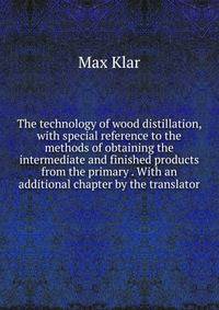 The technology of wood distillation, with special reference to the methods of obtaining the intermediate and finished products from the primary . With an additional chapter by the translator