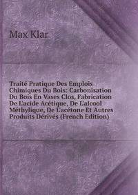 Trait? Pratique Des Emplois Chimiques Du Bois: Carbonisation Du Bois En Vases Clos, Fabrication De L'acide Ac?tique, De L'alcool M?thylique, De L'ac?tone Et Autres Produits D?riv?s (French Edition)