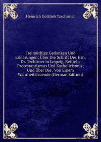 Freimuthige Gedanken Und Erklarungen: Uber Die Schrift Des Hrn. Dr. Tzchirner in Leipzig, Betitelt: Protestantismus Und Katholicismus; Und Uber Die . Von Einem Wahrheitsfruende (German Edition)