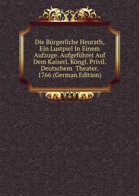Die Burgerliche Heurath, Ein Lustpiel In Einem Aufzuge. Aufgefuhret Auf Dem Kaiserl. Kongl. Privil. Deutschem Theater. 1766 (German Edition)