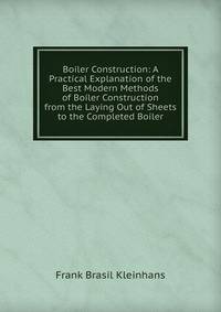 Boiler Construction: A Practical Explanation of the Best Modern Methods of Boiler Construction from the Laying Out of Sheets to the Completed Boiler