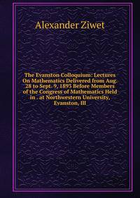 The Evanston Colloquium: Lectures On Mathematics Delivered from Aug. 28 to Sept. 9, 1893 Before Members of the Congress of Mathematics Held in . at Northwestern University, Evanston, Ill