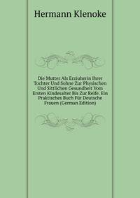 Die Mutter Als Erziuherin Ihrer Tochter Und Sohne Zur Physischen Und Sittlichen Gesundheit Vom Ersten Kindesalter Bis Zur Reife. Ein Praktisches Buch Fur Deutsche Frauen (German Edition)