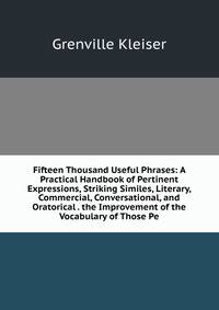 Fifteen Thousand Useful Phrases: A Practical Handbook of Pertinent Expressions, Striking Similes, Literary, Commercial, Conversational, and Oratorical . the Improvement of the Vocabulary of Those Pe