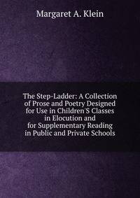 The Step-Ladder: A Collection of Prose and Poetry Designed for Use in Children'S Classes in Elocution and for Supplementary Reading in Public and Private Schools