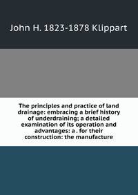 The principles and practice of land drainage: embracing a brief history of underdraining; a detailed examination of its operation and advantages: a . for their construction: the manufacture