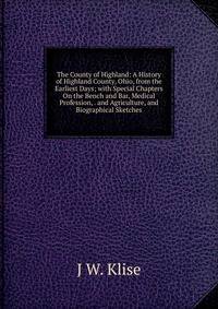 The County of Highland: A History of Highland County, Ohio, from the Earliest Days; with Special Chapters On the Bench and Bar, Medical Profession, . and Agriculture, and Biographical Sketches