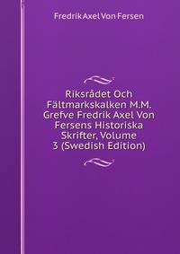 Riksradet Och Faltmarkskalken M.M. Grefve Fredrik Axel Von Fersens Historiska Skrifter, Volume 3 (Swedish Edition)