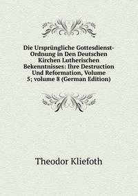 Die Urspr?ngliche Gottesdienst-Ordnung in Den Deutschen Kirchen Lutherischen Bekenntnisses: Ihre Destruction Und Reformation, Volume 5; volume 8 (German Edition)