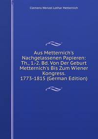 Aus Metternich's Nachgelassenen Papieren: Th., 1.-2. Bd. Von Der Geburt Metternich's Bis Zum Wiener Kongress. 1773-1815 (German Edition)