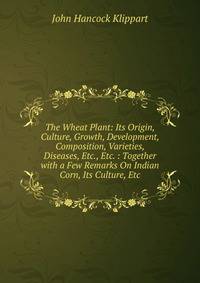 The Wheat Plant: Its Origin, Culture, Growth, Development, Composition, Varieties, Diseases, Etc., Etc. : Together with a Few Remarks On Indian Corn, Its Culture, Etc