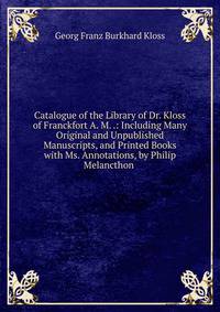 Catalogue of the Library of Dr. Kloss of Franckfort A. M. .: Including Many Original and Unpublished Manuscripts, and Printed Books with Ms. Annotations, by Philip Melancthon .