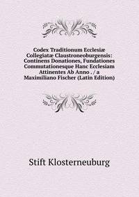 Codex Traditionum Ecclesi? Collegiat? Claustroneoburgensis: Continens Donationes, Fundationes Commutationesque Hanc Ecclesiam Attinentes Ab Anno . / a Maximiliano Fischer (Latin Edition)