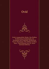 Ovid's Ausgew?hlte Werke: Des Publius Ovidius Naso Festkalender, Im Versmasse Des Originals, Verdeutscht Von E. Klussmann. Des Publius Ovidius Naso . Und Erl?utert Von Dr. Alexa (German Edition)