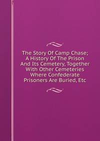 The Story Of Camp Chase; A History Of The Prison And Its Cemetery, Together With Other Cemeteries Where Confederate Prisoners Are Buried, Etc