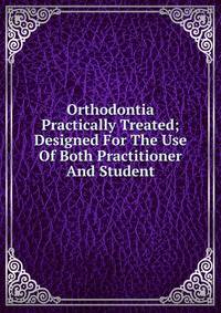 Orthodontia Practically Treated; Designed For The Use Of Both Practitioner And Student
