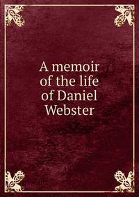 A memoir of the life of Daniel Webster