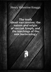 The truth about vaccination; the nature and origin of vaccine lymph, and the teachings of the new bacteriology
