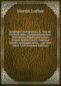 Sendbrief an Papst Leo X. Von der Freiheit eines Christenmenschen. Warum des Papsts und seiner J?nger B?cher von D. Martino Luther verbrannt seien. . aus dem Jahre 1520 (German Edition)