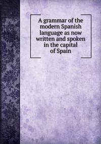 A grammar of the modern Spanish language as now written and spoken in the capital of Spain