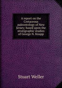 A report on the Cretaceous paleontology of New Jersey; based upon the stratigraphic studies of George N. Knapp
