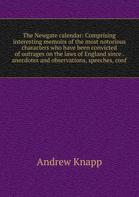 The Newgate calendar: Comprising interesting memoirs of the most notorious characters who have been convicted of outrages on the laws of England since . anecdotes and observations, speeches, conf