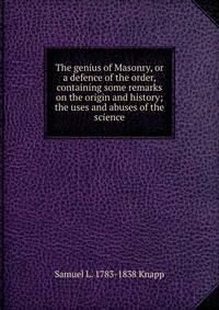 The genius of Masonry, or a defence of the order, containing some remarks on the origin and history; the uses and abuses of the science
