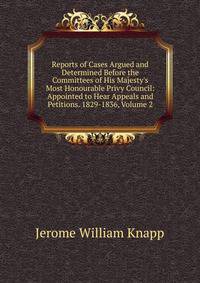 Reports of Cases Argued and Determined Before the Committees of His Majesty's Most Honourable Privy Council: Appointed to Hear Appeals and Petitions. 1829-1836, Volume 2