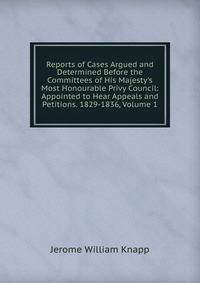 Reports of Cases Argued and Determined Before the Committees of His Majesty's Most Honourable Privy Council: Appointed to Hear Appeals and Petitions. 1829-1836, Volume 1