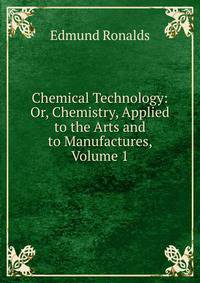 Chemical Technology: Or, Chemistry, Applied to the Arts and to Manufactures, Volume 1