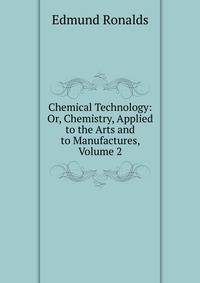 Chemical Technology: Or, Chemistry, Applied to the Arts and to Manufactures, Volume 2
