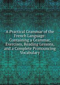 A Practical Grammar of the French Language: Containing a Grammar, Exercises, Reading Lessons, and a Complete Pronouncing Vocabulary