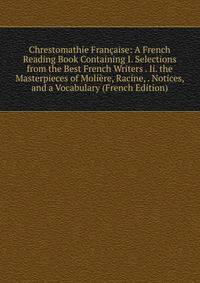 Chrestomathie Francaise: A French Reading Book Containing I. Selections from the Best French Writers . Ii. the Masterpieces of Moliere, Racine, . Notices, and a Vocabulary (French Edition)