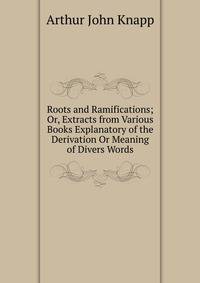 Roots and Ramifications; Or, Extracts from Various Books Explanatory of the Derivation Or Meaning of Divers Words