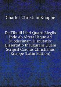 De Tibulli Libri Quarti Elegiis Inde Ab Altera Usque Ad Duodecimam Disputatio: Dissertatio Inauguralis Quam Scripsit Carolus Christianus Knappe (Latin Edition)