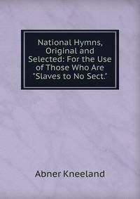 National Hymns, Original and Selected: For the Use of Those Who Are "Slaves to No Sect."