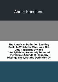The American Definition Spelling Book: In Which the Words Are Not Only Rationally Divided Into Syllables, Accurately Accented, the Various Sounds of . Properly Distinguished, But the Definition Or