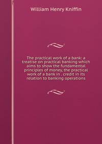 The practical work of a bank: a treatise on practical banking which aims to show the fundamental principles of money, the practical work of a bank in . credit in its relation to banking operations