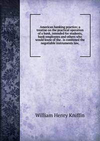 American banking practice; a treatise on the practical operation of a bank, intended for students, bank employees and others who would know of the . is combined the negotiable instruments law,