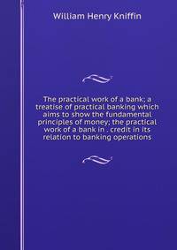 The practical work of a bank; a treatise of practical banking which aims to show the fundamental principles of money; the practical work of a bank in . credit in its relation to banking operations
