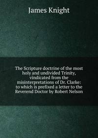 The Scripture doctrine of the most holy and undivided Trinity, vindicated from the misinterpretations of Dr. Clarke: to which is prefixed a letter to the Reverend Doctor by Robert Nelson
