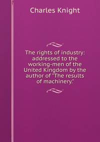 The rights of industry: addressed to the working-men of the United Kingdom by the author of "The results of machinery."