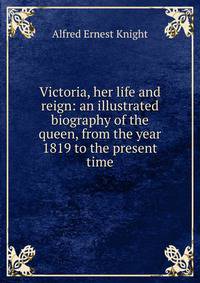 Victoria, her life and reign: an illustrated biography of the queen, from the year 1819 to the present time